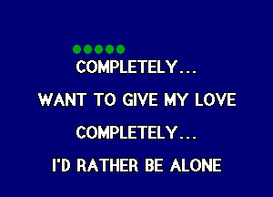 COMPLETELY . . .

WANT TO GIVE MY LOVE
COMPLETELY . . .
I'D RATHER BE ALONE