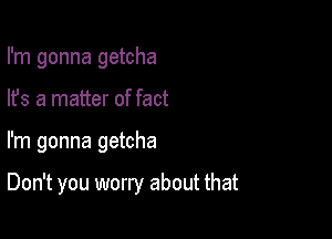 I'm gonna getcha
lfs a matter of fact

I'm gonna getcha

Don't you worry about that