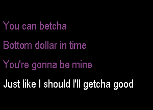 You can betcha
Bottom dollar in time

You're gonna be mine

Just like I should I'll getcha good