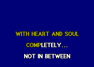 WITH HEART AND SOUL
COMPLETELY. . .
NOT IN BETWEEN