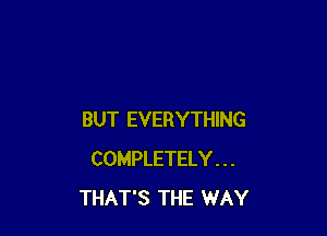 BUT EVERYTHING
COMPLETELY . . .
THAT'S THE WAY