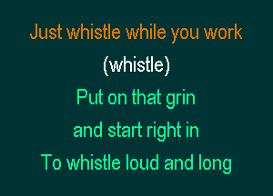 Just whistle while you work
(whistle)
Put on that grin
and start right in

To whistle loud and long