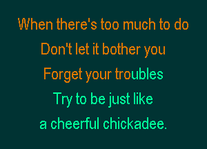 When there's too much to do
Don't let it bother you
Forget your troubles

Try to be just like

a cheerful Chickadee.