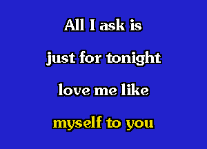 All I ask is
just for tonight

love me like

myself to you