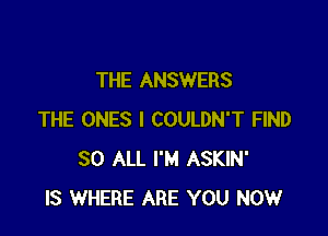 THE ANSWERS

THE ONES l COULDN'T FIND
80 ALL I'M ASKIN'
IS WHERE ARE YOU NOW