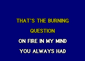 THAT'S THE BURNING

QUESTION
ON FIRE IN MY MIND
YOU ALWAYS HAD