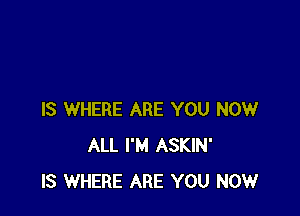 IS WHERE ARE YOU NOW
ALL I'M ASKIN'
IS WHERE ARE YOU NOW