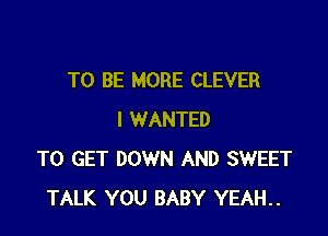 TO BE MORE CLEVER

I WANTED
TO GET DOWN AND SWEET
TALK YOU BABY YEAH..