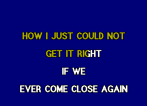 HOW I JUST COULD NOT

GET IT RIGHT
IF WE
EVER COME CLOSE AGAIN