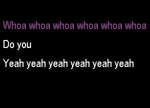 Whoa whoa whoa whoa whoa whoa

Do you

Yeah yeah yeah yeah yeah yeah