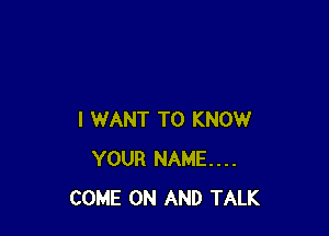 I WANT TO KNOW
YOUR NAME...
COME ON AND TALK