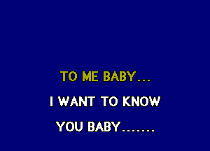 TO ME BABY...
I WANT TO KNOW
YOU BABY .......