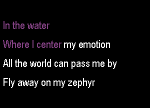 In the water
Where I center my emotion

All the world can pass me by

Fly away on my zephyr