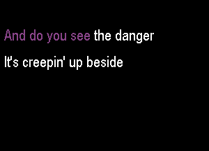 And do you see the danger

lfs creepin' up beside