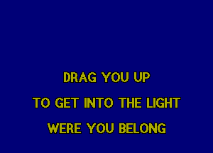DRAG YOU UP
TO GET INTO THE LIGHT
WERE YOU BELONG