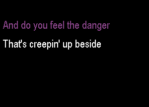 And do you feel the danger

Thafs creepin' up beside