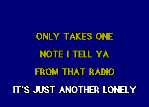 ONLY TAKES ONE

NOTE I TELL YA
FROM THAT RADIO
IT'S JUST ANOTHER LONELY