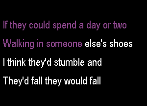 If they could spend a day or two

Walking in someone else's shoes

lthink they'd stumble and
Thefd fall they would fall