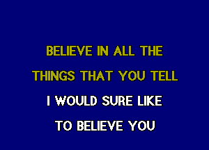 BELIEVE IN ALL THE

THINGS THAT YOU TELL
I WOULD SURE LIKE
TO BELIEVE YOU