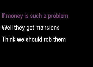 If money is such a problem

Well they got mansions

Think we should rob them