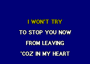 I WON'T TRY

TO STOP YOU NOW
FROM LEAVING
'COZ IN MY HEART