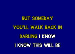 BUT SOMEDAY

YOU'LL WALK BACK IN
DARLING I KNOW
I KNOW THIS WILL BE