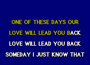 ONE OF THESE DAYS OUR

LOVE WILL LEAD YOU BACK
LOVE WILL LEAD YOU BACK
SOMEDAY I JUST KNOW THAT