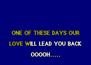 ONE OF THESE DAYS OUR
LOVE WILL LEAD YOU BACK
OOOOH .....