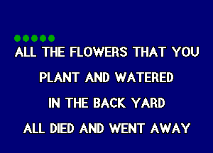 ALL THE FLOWERS THAT YOU

PLANT AND WATERED
IN THE BACK YARD
ALL DIED AND WENT AWAY
