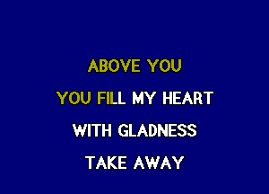 ABOVE YOU

YOU FILL MY HEART
WITH GLADNESS
TAKE AWAY