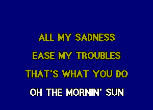 ALL MY SADNESS

EASE MY TROUBLES
THAT'S WHAT YOU DO
0H THE MORNIN' SUN
