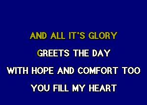AND ALL IT'S GLORY

GREETS THE DAY
WITH HOPE AND COMFORT T00
YOU FILL MY HEART