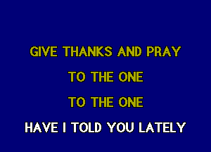 GIVE THANKS AND PRAY

TO THE ONE
TO THE ONE
HAVE I TOLD YOU LATELY