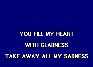 YOU FILL MY HEART
WITH GLADNESS
TAKE AWAY ALL MY SADNESS