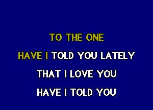 TO THE ONE

HAVE I TOLD YOU LATELY
THAT I LOVE YOU
HAVE I TOLD YOU