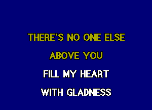 THERE'S NO ONE ELSE

ABOVE YOU
FILL MY HEART
WITH GLADNESS