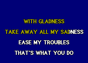 WITH GLADNESS

TAKE AWAY ALL MY SADNESS
EASE MY TROUBLES
THAT'S WHAT YOU DO