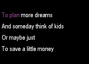 To plan more dreams
And someday think of kids
Or maybe just

To save a little money