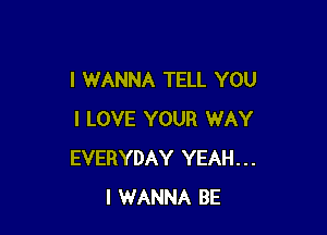 I WANNA TELL YOU

I LOVE YOUR WAY
EVERYDAY YEAH...
I WANNA BE