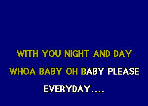 WITH YOU NIGHT AND DAY
WHOA BABY 0H BABY PLEASE
EVERYDAY . . . .