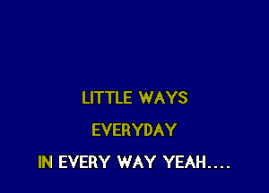 LITTLE WAYS
EVERYDAY
IN EVERY WAY YEAH....