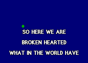 SO HERE WE ARE
BROKEN HEARTED
WHAT IN THE WORLD HAVE