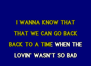 I WANNA KNOW THAT

THAT WE CAN GO BACK
BACK TO A TIME WHEN THE
LOVIN' WASN'T SO BAD