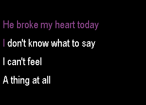 He broke my heart today

I don't know what to say

I can't feel

A thing at all