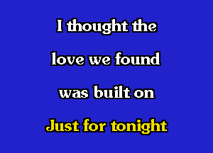 I thought the

love we found

was built on

Just for tonight