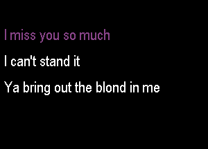 I miss you so much

I can't stand it

Ya bring out the blond in me