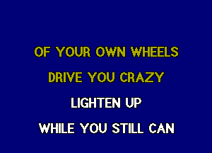 OF YOUR OWN WHEELS

DRIVE YOU CRAZY
LIGHTEN UP
WHILE YOU STILL CAN
