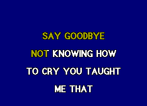 SAY GOODBYE

NOT KNOWING HOW
TO CRY YOU TAUGHT
ME THAT