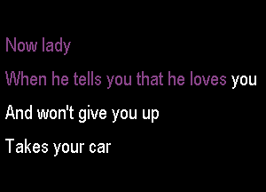 Now lady

When he tells you that he loves you

And won't give you up

Takes your car