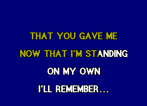 THAT YOU GAVE ME

NOW THAT I'M STANDING
ON MY OWN
I'LL REMEMBER...